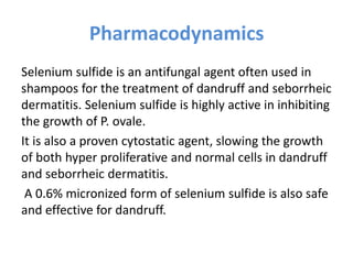 Pharmacodynamics
Selenium sulfide is an antifungal agent often used in
shampoos for the treatment of dandruff and seborrheic
dermatitis. Selenium sulfide is highly active in inhibiting
the growth of P. ovale.
It is also a proven cytostatic agent, slowing the growth
of both hyper proliferative and normal cells in dandruff
and seborrheic dermatitis.
A 0.6% micronized form of selenium sulfide is also safe
and effective for dandruff.
 