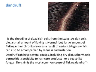 dandruff
Is the shedding of dead skin cells from the scalp . As skin cells
die, a small amount of flaking is Normal but large amount of
flaking either chronically or as a result of certain triggers which
can also be accompanied by redness and irritation.
Dandruff can have several causes, including dry skin, seborrhoeic
dermatitis , sensitivity to hair care products , or a yeast-like
fungus. Dry skin is the most common cause of flaking dandruff .
 