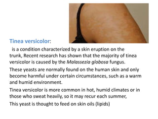 -
:Tinea versicolor
is a condition characterized by a skin eruption on the
trunk, Recent research has shown that the majority of tinea
versicolor is caused by the Malassezia globosa fungus.
These yeasts are normally found on the human skin and only
become harmful under certain circumstances, such as a warm
and humid environment.
Tinea versicolor is more common in hot, humid climates or in
those who sweat heavily, so it may recur each summer,
This yeast is thought to feed on skin oils (lipids)
 