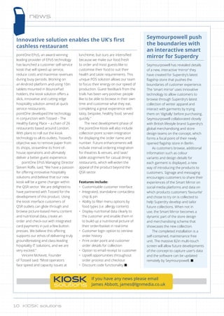 news
KIOSK
solutions
If you have any news please email
James Abbott, james@lgnmedia.co.uk
Seymourpowell push
the boundaries with
an interactive smart
mirror for Superdry
Seymourpowell has revealed details
of a new, interactive ‘mirror’ they
have created for Superdry’s latest
flagship store that pushes the
boundaries of customer experience.
The 'smart mirror’ uses innovative
technology to allow customers to
browse through Superdry’s latest
collection of winter apparel and
interact with garments by trying
them on ‘digitally' before purchasing.
Seymourpowell collaborated closely
with British lifestyle brand Superdry’s
global merchandising and store
design teams on the concept, which
forms a focal point of their newly
opened flagship store in Berlin.
As customers browse, additional
information such as colour
variants and design details for
each garment is displayed, a new
way of introducing the products to
customers. Signage and messaging
encourages customers to share their
experiences of the Smart Mirror on
social media platforms and data on
which products customers ‘favourite’
and chose to try on is collected to
help Superdry develop and tailor
future collections. When not in
use, the Smart Mirror becomes a
dynamic part of the store design
and merchandising scheme that
showcases the new collection.
The completed installation is a
self-contained, maintenance free
unit. The massive 82in multi-touch
screen will allow future developments
of the concept to capture user’s data
and the software can be updated
remotely by Seymourpowell. n
Innovative solution enables the UK’s first
cashless restaurant
pointOne EPoS, an award-winning
leading provider of EPoS technology
has launched a customer self-service
kiosk that will speed up service,
reduce costs and maximise revenues
during busy periods. Working on
an Android platform and using 10in
tablets mounted in BouncePad
holders, the kiosk solution offers a
slick, innovative and cutting edge
hospitality solution aimed at quick
service restaurants.
pointOne developed the technology
in conjunction with Tossed – The
Healthy Eating Place – a chain of 26
restaurants based around London.
With plans to roll out the kiosk
technology to all its outlets, Tossed’s
objective was to remove paper from
its shops, streamline its front-of-
house operations and ultimately
deliver a better guest experience.
pointOne EPoS Managing Director
Steven Rolfe, said; “We have a passion
for offering innovative hospitality
solutions and believe that our new
kiosk will be a game changer within
the QSR sector. We are delighted to
have partnered with Tossed for the
development of this product. Using
the kiosk interface customers of
QSR outlets can glide through and
browse picture-based menu content
and nutritional data, create an
order and check-out with integrated
card payments in just a few button
presses. We believe this offering
supports our ethos of delivering truly
groundbreaking and class-leading
hospitality IT solutions, and we are
very excited.”
Vincent McKevitt, Founder
of Tossed said: “Most operators
face speed and capacity issues at
lunchtime, but ours are intensified
because we make our food fresh
to order and most guests like to
customise their food to suit their
health and taste requirements. This
unique POS solution allows our team
to focus their energy on our speed of
production. Guest feedback from the
trials has been very positive: people
like to be able to browse in their own
time and customise what they eat,
completing a great experience with
tasty, bespoke, healthy food, served
quickly.”
The next development phase of
the pointOne Kiosk will also include
collection point screen integration
for displaying the order name and
number. Future enhancements will
include interval ordering integration
for theatres  venues, and seat/
table assignment for casual dining
restaurants, which will widen the
appeal of the product beyond the
QSR sector.
Features include:
•	 Customisable customer interface
•	 Integrated, standalone contactless
chip  pin
•	 Ability to filter menu options by
food types (i.e. allergy content)
•	 Display nutritional data clearly to
the customer and enable them in
to build up a nutritional picture of
their order/basket in real-time
•	 Customer login option to retrieve
order history
•	 Print order point and customer
order details for collection
•	 Option to email receipt to customer
•	 Upsell opportunities throughout
order process and checkout
•	 Discount code functionality n
10 KIOSK solutions10 KIOSK solutions
 