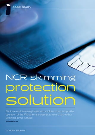 Eliminate card skimming losses with a solution that disrupts the
operation of the ATM when any attempt to record data with a
skimming device is made
By NCR, www.ncr.com
NCR skimming
protection
solution
case study
12 KIOSK solutions
 