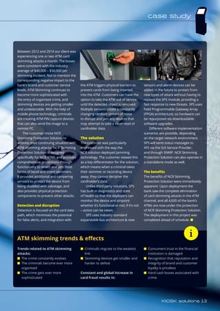 Between 2012 and 2014 our client was
experiencing one or two ATM card
skimming attacks a month. The losses
were consistent with the industry
average of $40,000 – $50,000 per
skimming incident. Not to mention the
corresponding negative impact to the
bank’s brand and customer service
levels. ATM Skimming continues to
become more sophisticated with
the entry of organised crime, and
skimming devices are getting smaller
and undetectable. With the help of
mobile phone technology, criminals
are creating ATM PIN capture devices
that can also send the image to a
remote PC.
The customer chose NCR
Skimming Protection Solution to
address their continuing situation with
ATM skimming attacks. NCR Skimming
Protection Solution is designed
specifically for NCR ATMs and provides
comprehensive protections through
functionality to detect and jam most
forms of bezel and insert skimmers.
It provides additional anti-tampering
sensors to protect the device from
being disabled with sabotage, and
also provides physical protection
components to prevent other attacks.
Detection and disruption
Detection is focused on the card data
path, which minimises the potential
for false alerts, and integration with
the ATM triggers physical barriers to
prevent cards from being inserted
into the ATM. Customers can have the
option to take the ATM out of service
until the detected object is removed.
Multiple sensors create a constantly
changing random stream of noise
to disrupt and jam any devices that
may attempt to take a clean read of
cardholder data.
The solution
The customer was particularly
impressed with the way the
NCR solution deployed Jamming
technology. The customer viewed this
as a key differentiator for the solution,
which means when a criminal takes
their skimmer or recording device
away, they cannot decipher the
cardholder’s data.
Unlike third party solutions, SPS
has built in diagnostics and state
of health so that the deployers can
monitor the device and pinpoint
whether it’s functional or not; if it’s not
– action can be taken.
SPS uses industry standard
expandable bus architecture  new
sensors and alarm devices can be
added in the future to protect from
new types of attack without having to
replace the SPS module, providing a
fast response to new threats. SPS uses
Field Programmable Gateway Array
(FPGA) architecture, so hardware can
be repurposed via downloadable
software upgrades.
Different software implementation
scenarios are possible, depending
on the target network environment.
SPS will send status messages to
XFS via the SUI Service Provider,
and through SNMP. NCR Skimming
Protection Solution can also operate in
a standalone mode as well.
The benefits
The benefits of NCR Skimming
Protection Solution were immediately
apparent. Upon deployment the
bank saw the complete elimination
of card skimming attacks in the ATM
channel, and all 4,600 of the bank’s
ATMs are now under the protection
of NCR Skimming Protection Solution.
The deployment in this project was
completed ahead of schedule. n
ATM skimming trends  effects
Trends related to ATM skimming
attacks:
■	 The crime constantly evolves
■	 The criminals become ever more
organised
■	 The crime gets ever more
sophisticated
■	 Criminals migrate to the weakest
link
■	 Skimming devices get smaller and
harder to defeat
Constant and global increase in
card fraud results in:
■	 Consumers trust in the financial
institution is damaged
■	 Recognition that reputation and
integrity of brand and customer
loyalty is priceless
■	 Hard cash losses associated with
crime
case study
KIOSK solutions 13
 
