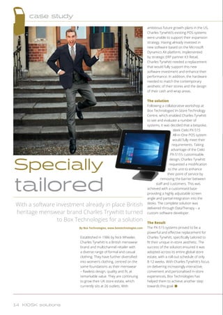 Established in 1986 by Nick Wheeler,
Charles Tyrwhitt is a British menswear
brand and multichannel retailer with
a diverse range of formal and casual
clothing. They have further diversified
into women’s clothing, centred on the
same foundations as their menswear
– flawless design, quality and fit, at
remarkable value. They are continuing
to grow their UK store estate, which
currently sits at 26 outlets. With
ambitious future growth plans in the US,
Charles Tyrwhitt’s existing POS systems
were unable to support their expansion
strategy. Having already invested in
new software based on the Microsoft
Dynamics AX platform, implemented
by strategic ERP partner K3 Retail,
Charles Tyrwhitt needed a replacement
that would fully support this new
software investment and enhance their
performance. In addition, the hardware
needed to match the contemporary
aesthetic of their stores and the design
of their cash and wrap areas.
The solution
Following a collaborative workshop at
Box Technologies’ In-Store Technology
Centre, which enabled Charles Tyrwhitt
to see and evaluate a number of
systems, it was decided that a bespoke,
sleek Cielo PX-515
All-in-One POS system
would fully meet their
requirements. Taking
advantage of the Cielo
PX-515’s customisable
design, Charles Tyrwhitt
requested a modification
to the unit to enhance
their point of service by
removing the barrier between
staff and customers. This was
achieved with a customised base
providing a highly adjustable screen
angle and partial integration into the
desks. The complete solution was
delivered through DataTherapy – a
custom software developer.
The Result
The PX-515 systems proved to be a
powerful and effective replacement for
Charles Tyrwhitt, specifically tailored to
fit their unique in-store aesthetic. The
success of the solution ensured it was
adopted across its entire global store
estate, with a roll-out schedule of only
8-12 weeks. With Charles Tyrwhitt’s focus
on delivering increasingly interactive,
convenient and personalised in-store
experiences, Box Technologies has
helped them to achieve another step
towards this goal. n
With a software investment already in place British
heritage menswear brand Charles Trywhitt turned
to Box Technologies for a solution
By Box Technologies, www.boxtechnologies.com
Specially
tailored
case study
14 KIOSK solutions
 