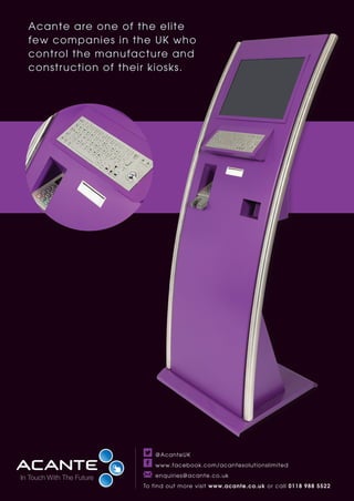 Acante are one of the elite
few companies in the UK who
control the manufacture and
construction of their kiosks.
@AcanteUK
www.facebook.com/acantesolutionslimited
enquiries@acante.co.uk
To find out more visit www.acante.co.uk or call 0118 988 5522
 