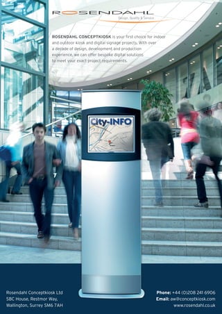 ROSENDAHL CONCEPTKIOSK is your first choice for indoor
and outdoor kiosk and digital signage projects. With over
a decade of design, development and production
experience, we can offer bespoke digital solutions
to meet your exact project requirements.
Rosendahl Conceptkiosk Ltd
SBC House, Restmor Way,
Wallington, Surrey SM6 7AH
Phone: +44 (0)208 241 6906
Email: aw@conceptkiosk.com
www.rosendahl.co.uk
 