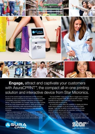 Engage, attract and captivate your customers
with AsuraCPRNT™, the compact all-in-one printing
solution and interactive device from Star Micronics.
www.Star-EMEA.com
As one of the world’s largest manufacturers of POS and kiosk
solutions, we have combined our two areas of expertise to create
a completely unique and intelligent interactive communication
device – the AsuraCPRNT. It’s a receipt, ticket and coupon printer,
as well as a fully programmable platform, which can be used to
run product advertising, retail merchandising, point-of-sale
promotions and many more applications for retail and other
industries.
Used as a stand-alone terminal or integrated into any retail
infrastructure, AsuraCPRNT can provide thousands of applications
and hundreds of solutions for the retailer. At its heart is a powerful
processor that manages a touch screen and an 80mm printer.
The AsuraCPRNT measures just 38cm in height and is available
with optional integrated MSR, Barcode and NFC readers, making
it flexible enough to meet customers’ needs in the most
demanding retail environments.
Its computing power offers the capability to display and deliver
audio-visual messages on its own screen as well as digital
signage. It also has the ability to drive applications and web
content to other devices such as customers’ smart phones,
merchant tablets and in-store kiosks.
To find out more about one of the most compact and advanced
interactive customer solutions the world has ever seen, call our
sales team on +44 (0)1494 471111 or e-mail sales@Star-EMEA.com
 