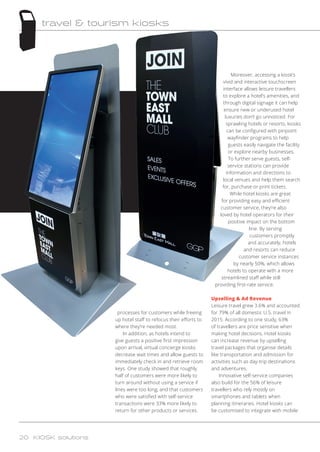 processes for customers while freeing
up hotel staff to refocus their efforts to
where they’re needed most.
In addition, as hotels intend to
give guests a positive first impression
upon arrival, virtual concierge kiosks
decrease wait times and allow guests to
immediately check in and retrieve room
keys. One study showed that roughly
half of customers were more likely to
turn around without using a service if
lines were too long, and that customers
who were satisfied with self-service
transactions were 33% more likely to
return for other products or services.
Moreover, accessing a kiosk’s
vivid and interactive touchscreen
interface allows leisure travellers
to explore a hotel’s amenities, and
through digital signage it can help
ensure new or underused hotel
luxuries don’t go unnoticed. For
sprawling hotels or resorts, kiosks
can be configured with pinpoint
wayfinder programs to help
guests easily navigate the facility
or explore nearby businesses.
To further serve guests, self-
service stations can provide
information and directions to
local venues and help them search
for, purchase or print tickets.
While hotel kiosks are great
for providing easy and efficient
customer service, they’re also
loved by hotel operators for their
positive impact on the bottom
line. By serving
customers promptly
and accurately, hotels
and resorts can reduce
customer service instances
by nearly 50%, which allows
hotels to operate with a more
streamlined staff while still
providing first-rate service.
Upselling  Ad Revenue
Leisure travel grew 3.6% and accounted
for 79% of all domestic U.S. travel in
2015. According to one study, 63%
of travellers are price sensitive when
making hotel decisions. Hotel kiosks
can increase revenue by upselling
travel packages that organise details
like transportation and admission for
activities such as day-trip destinations
and adventures.
Innovative self-service companies
also build for the 56% of leisure
travellers who rely mostly on
smartphones and tablets when
planning itineraries. Hotel kiosks can
be customised to integrate with mobile
20 KIOSK solutions
travel  tourism kiosks
 