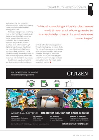 Virtual concierge kiosks decrease
wait times and allow guests to
immediately check in and retrieve
room keys
applications that give customers
information about guided tours, nearby
coffee shops, wine bars or family-
friendly restaurants.
Hotels can also generate advertising
revenue from local businesses through
digital signage. Digital ads encourage
on the spot purchase decisions by
customers, and studies show that
approximately 20% of customers
purchase items advertised through
digital signage. Because digital kiosks
can come fully equipped with print
technology, local businesses can be
upsold by offering printable coupons for
their services or products, which helps
encourage walk-ins to their businesses.
In addition, if popular attractions
are closed unexpectedly, hotel kiosks
can help offer alternative suggestions
through digital signage or mobile alerts.
This can push revenue generating usage
of on-site hotel amenities, such as spa
packages, massages or manicures.
The hotel, in turn, can receive higher
performance on revenue per available
room, a key metric that hotels use to
gauge their success. n
FOR THE KEEPERS OF THE MOMENT.
Reliable Photoprinting Solutions.
Otto-Hirsch-Brücken 17 • 70329 Stuttgart • Germany • www.citizen.photo
Citizen CX2 Compact – The better solution for photo kiosks!
No hassle!
Ultra-compact CX2 saves
valuable sales space.
No queuing!
CX2 prints out
in seconds.
No moaning!
CX2’s print quality
is beyond all doubt.
No waste of materials!
Easy operating reduces the
waste of paper and ribbons.
KIOSK solutions 21
travel  tourism kiosks
 