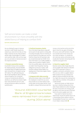 Are you looking for ways to improve
security in retail? Kiosks may be the
solution you need and not only can they
help to improve security, they provide a
whole range of advantages for retailers
and customers alike. Here are four ways
you can use kiosks to improve security in
the retail environment:
1. Prevent counterfeit money
Counterfeit money can be a problem
for retail businesses. Around 430,000
counterfeit Bank of England banknotes
were removed from circulation during
2014 alone. The staff operating your
tills should hopefully be able to identify
obvious forgeries, but counterfeit
money can sometimes be difficult to
identify so use self-service kiosks to fight
back. Every banknote and coin used
during transactions will be scanned for
authentication.
2. Perform inventory checks
One of the best things about using self-
service point of sale systems is being able
to quickly and easily check on inventory. If
you purchased 50 chocolate bars and the
machine shows that 20 have been sold,
you should obviously have 30 left. Since
stock information is so readily available, it
makes sense to perform regular checks.
From this you’ll be able to see which items
are stolen most frequently, meaning
safeguards can be put in place. Staff
members will also be less likely to try
stealing stock if they know regular checks
are taking place.
3. Integrate with video security
Self-service kiosks make it more difficult
for employees to steal from you since
they provide an accurate readout of all
money taken during a given period. You’ll
be able to compare that amount with the
money in the machine at the end of the
day to check for any signs of foul play.
Of course, some staff members may still
try to pocket some of the money and
try to pass the blame. To combat this,
aim a security camera at the kiosk to see
exactly who has been interacting with the
machine at any given time.
4. Check for supplier theft
Business owners often forget about the
risk of supplier theft. Research indicates
that 27% of retail theft is down to
suppliers, contractors and admin errors.
This can occur when a supplier delivers
fewer products than you ordered, but
tells you they’ve provided the full order.
You might then assume the missing items
were stolen by a member of the public, or
a staff member.
Self-service kiosks can help improve
security in retail by tracking items from
when they’re delivered to when they leave
the store. If any items are missing, you’ll
be able to track them and see if they lead
back to the same supplier each time.
If you want to improve security in
retail, kiosks may be the perfect way to do
it. Automating certain systems reduces
the possibility of human error, which may
in turn help to reduce theft. n
Self-service kiosks can make a retail
environment run more smoothly with the
added bonus of helping to combat theft
By Acante, www.acante.co.uk
Around 430,000 counterfeit
Bank of England banknotes
were removed from circulation
during 2014 alone
retail security
KIOSK solutions 23
 