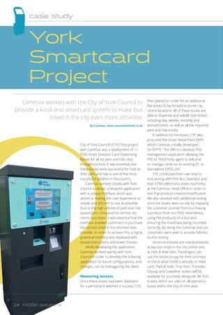 City of York Council’s (CYC) first project
with Cammax was a deployment of 11
ITSO Smart Outdoor Card Dispensing
Kiosks for all six park and ride sites
throughout York. It was essential that
these kiosks were successful for York as
their park and ride is one of the most
successful systems in the country.
Cammax worked closely with York
Council to design a bespoke application
with a unique interface, which was
aimed at making the user experience as
simple and efficient to use as possible.
Due to the high volume of park and ride
passengers, compared to normal city
centre bus stops, it was essential that the
interface enabled customers to purchase
the correct ticket in the shortest time
possible. In order to achieve this, a highly
graphical interface was deployed with
simple instructions and ticket choices.
While developing the application,
Cammax worked openly with York
Council in order to develop the ticketing
application so future configurations, and
changes, can be managed by the client.
Measuring success
Once these kiosks had been deployed
for a period and deemed a success, CYC
then placed an order for an additional
five kiosks to be located in prime city
centre locations. All of these kiosks are
able to dispense and sell All York tickets
including day, weekly, monthly and
annual tickets, as well as all the required
park and ride tickets.
In addition to the kiosks, CYC also
procured the Smart Retail Point (SRP)
which Cammax initially developed
for SYPTE. The SRP is a desktop POS
management application allowing the
PTE or Third Party agent to sell and/
or manage cards via an existing PC or
standalone EPOS unit.
CYC conducted their own end to
end testing with First Bus Operator and
their ETMs (electronic ticket machines)
at the Cammax Head Office in order to
test that product creation/modification.
We also assisted with additional testing
once the kiosks were on site by mapping
the customer journey from purchasing
a product from our ITSO retail device,
using the products on a bus and
ensuring the travel was being recorded
correctly. By doing this Cammax and our
customers were able to provide full end
to end testing.
Smartcard kiosks are now positioned
at key bus stops in the city centre and
at Park  Ride sites. Passengers can
use the kiosks to pay for their journeys
or check what credit is already on their
card. ‘Park  Ride’, First York, Transdev,
Cityzap and Coastliner tickets will be
available for purchase alongside ‘All York’
tickets, which are valid on all operators’
buses within the City of York area.
Cammax worked with the City of York Council to
provide a kiosk and smartcard system to make bus
travel in the city even more attractive
By Cammax, www.cammaxlimited.co.uk
York
Smartcard
Project
case study
24 KIOSK solutions
 