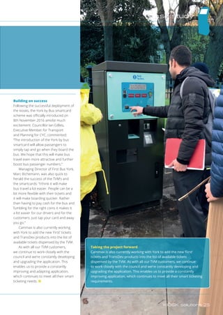 Building on success
Following the successful deployment of
the kiosks, the York by Bus smartcard
scheme was officially introduced on
8th November 2016 amidst much
excitement. Councillor Ian Gillies,
Executive Member for Transport
and Planning for CYC, commented:
“The introduction of the York by bus
smartcard will allow passengers to
simply tap and go when they board the
bus. We hope that this will make bus
travel even more attractive and further
boost bus passenger numbers.”
Managing Director of First Bus York,
Marc Bichemann, was also quick to
herald the success of the TVM’s and
the smartcards: “I think it will make
bus travel a lot easier. People can be a
lot more flexible with their tickets and
it will make boarding quicker. Rather
than having to pay cash for the bus and
fumbling for the right coins it makes it
a lot easier for our drivers and for the
customers. Just tap your card and away
you go.”
Cammax is also currently working
with York to add the new ‘First’ tickets
and TransDev products into the list of
available tickets dispensed by the TVM.
As with all our TVM customers,
we continue to work closely with the
council and we’re constantly developing
and upgrading the application. This
enables us to provide a constantly
improving and adapting application,
which continues to meet all their smart
ticketing needs. n
Taking the project forward
Cammax is also currently working with York to add the new ‘First’
tickets and TransDev products into the list of available tickets
dispensed by the TVM. As with all our TVM customers, we continue
to work closely with the council and we’re constantly developing and
upgrading the application. This enables us to provide a constantly
improving application, which continues to meet all their smart ticketing
requirements.
case study
KIOSK solutions 25
 