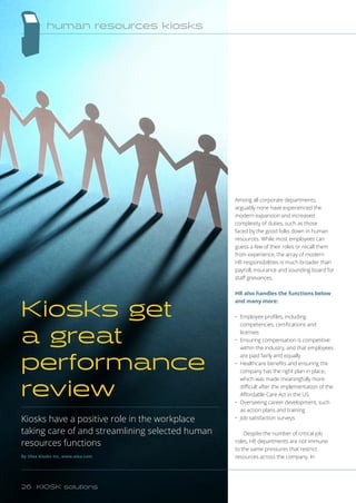 Among all corporate departments,
arguably none have experienced the
modern expansion and increased
complexity of duties, such as those
faced by the good folks down in human
resources. While most employees can
guess a few of their roles or recall them
from experience, the array of modern
HR responsibilities is much broader than
payroll, insurance and sounding board for
staff grievances.
HR also handles the functions below
and many more:
•	 Employee profiles, including
competencies, certifications and
licenses
•	 Ensuring compensation is competitive
within the industry, and that employees
are paid fairly and equally
•	 Healthcare benefits and ensuring the
company has the right plan in place,
which was made meaningfully more
difficult after the implementation of the
Affordable Care Act in the US
•	 Overseeing career development, such
as action plans and training
•	 Job satisfaction surveys
Despite the number of critical job
roles, HR departments are not immune
to the same pressures that restrict
resources across the company. In
Kiosks have a positive role in the workplace
taking care of and streamlining selected human
resources functions
By Olea Kiosks Inc, www.olea.com
Kiosks get
a great
performance
review
human resources kiosks
26 KIOSK solutions
 