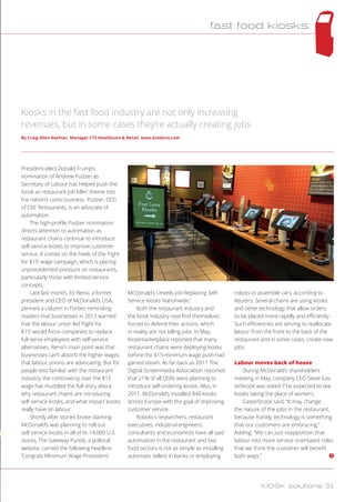 President-elect Donald Trump’s
nomination of Andrew Pudzer as
Secretary of Labour has helped push the
‘kiosk as restaurant job killer’ theme into
the nation’s consciousness. Pudzer, CEO
of CKE Restaurants, is an advocate of
automation.
The high-profile Pudzer nomination
directs attention to automation as
restaurant chains continue to introduce
self-service kiosks to improve customer
service. It comes on the heels of the ‘Fight
for $15’ wage campaign, which is placing
unprecedented pressure on restaurants,
particularly those with limited-service
concepts.
Late last month, Ed Rensi, a former
president and CEO of McDonald’s USA,
penned a column in Forbes reminding
readers that businesses in 2013 warned
that the labour union led ‘Fight for
$15’ would force companies to replace
full-serve employees with self-service
alternatives. Rensi’s main point was that
businesses can’t absorb the higher wages
that labour unions are advocating. But for
people less familiar with the restaurant
industry, the controversy over the $15
wage has muddled the full story about
why restaurant chains are introducing
self-service kiosks, and what impact kiosks
really have on labour.
Shortly after stories broke claiming
McDonald’s was planning to roll-out
self-service kiosks in all of its 14,000 U.S.
stores, The Gateway Pundit, a political
website, carried the following headline:
‘Congrats Minimum Wage Protesters!
McDonald’s Unveils Job-Replacing Self-
Service Kiosks Nationwide.’
Both the restaurant industry and
the kiosk industry now find themselves
forced to defend their actions, which
in reality are not killing jobs. In May,
Kioskmarketplace reported that many
restaurant chains were deploying kiosks
before the $15-minimum wage push had
gained steam. As far back as 2011 The
Digital Screenmedia Association reported
that 21% of all QSRs were planning to
introduce self-ordering kiosks. Also, in
2011, McDonald’s installed 840 kiosks
across Europe with the goal of improving
customer service.
Robotics researchers, restaurant
executives, industrial engineers,
consultants and economists have all said
automation in the restaurant and fast
food sectors is not as simple as installing
automatic tellers in banks or employing
robots to assemble cars, according to
Reuters. Several chains are using kiosks
and other technology that allow orders
to be placed more rapidly and efficiently.
Such efficiencies are serving to reallocate
labour from the front to the back of the
restaurant and in some cases, create new
jobs.
Labour moves back of house
During McDonald’s shareholders
meeting in May, company CEO Steve Eas-
terbrook was asked if he expected to see
kiosks taking the place of workers.
Easterbrook said, “It may change
the nature of the jobs in the restaurant,
because frankly technology is something
that our customers are embracing,”
Adding. “We can just reapportion that
labour into more service orientated roles
that we think the customer will benefit
both ways.”
Kiosks in the fast food industry are not only increasing
revenues, but in some cases they’re actually creating jobs
By Craig Allen Keefner, Manager CTS Healthcare  Retail, www.kioskcts.com
fast food kiosks
KIOSK solutions 31
 