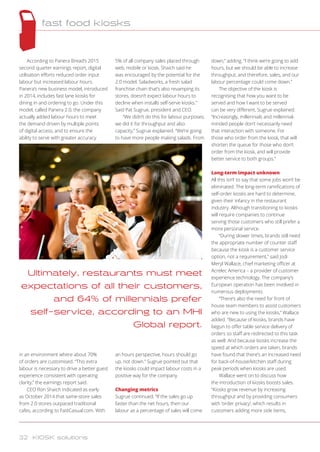 According to Panera Bread’s 2015
second quarter earnings report, digital
utilisation efforts reduced order input
labour but increased labour hours.
Panera’s new business model, introduced
in 2014, includes fast lane kiosks for
dining in and ordering to go. Under this
model, called Panera 2.0, the company
actually added labour hours to meet
the demand driven by multiple points
of digital access, and to ensure the
ability to serve with greater accuracy
in an environment where about 70%
of orders are customised. “This extra
labour is necessary to drive a better guest
experience consistent with operating
clarity,” the earnings report said.
CEO Ron Shaich indicated as early
as October 2014 that same-store sales
from 2.0 stores outpaced traditional
cafes, according to FastCasual.com. With
5% of all company sales placed through
web, mobile or kiosk, Shaich said he
was encouraged by the potential for the
2.0 model. Saladworks, a fresh salad
franchise chain that’s also revamping its
stores, doesn’t expect labour hours to
decline when installs self-serve kiosks.
Said Pat Sugrue, president and CEO.
“We didn’t do this for labour purposes;
we did it for throughput and also
capacity,” Sugrue explained. “We’re going
to have more people making salads. From
an hours perspective, hours should go
up, not down.” Sugrue pointed out that
the kiosks could impact labour costs in a
positive way for the company.
Changing metrics
Sugrue continued, “If the sales go up
faster than the net hours, then our
labour as a percentage of sales will come
down,” adding. “I think we’re going to add
hours, but we should be able to increase
throughput, and therefore, sales, and our
labour percentage could come down.”
The objective of the kiosk is
recognising that how you want to be
served and how I want to be served
can be very different, Sugrue explained.
“Increasingly, millennials and millennial-
minded people don’t necessarily need
that interaction with someone. For
those who order from the kiosk, that will
shorten the queue for those who don’t
order from the kiosk, and will provide
better service to both groups.”
Long-term impact unknown
All this isn’t to say that some jobs won’t be
eliminated. The long-term ramifications of
self-order kiosks are hard to determine,
given their infancy in the restaurant
industry. Although transitioning to kiosks
will require companies to continue
serving those customers who still prefer a
more personal service.
“During slower times, brands still need
the appropriate number of counter staff
because the kiosk is a customer service
option, not a requirement,” said Jodi
Meryl Wallace, chief marketing officer at
Acrelec America – a provider of customer
experience technology. The company’s
European operation has been involved in
numerous deployments.
“There’s also the need for front of
house team members to assist customers
who are new to using the kiosks,” Wallace
added. “Because of kiosks, brands have
begun to offer table service delivery of
orders so staff are redirected to this task
as well. And because kiosks increase the
speed at which orders are taken, brands
have found that there’s an increased need
for back-of-house/kitchen staff during
peak periods when kiosks are used.
Wallace went on to discuss how
the introduction of kiosks boosts sales.
“Kiosks grow revenue by increasing
throughput and by providing consumers
with ‘order privacy’, which results in
customers adding more side items,
Ultimately, restaurants must meet
expectations of all their customers,
and 64% of millennials prefer
self-service, according to an MHI
Global report.
fast food kiosks
32 KIOSK solutions
 