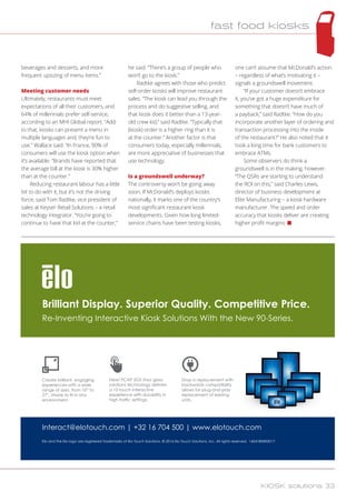 beverages and desserts, and more
frequent upsizing of menu items.”
Meeting customer needs
Ultimately, restaurants must meet
expectations of all their customers, and
64% of millennials prefer self-service,
according to an MHI Global report. “Add
to that, kiosks can present a menu in
multiple languages and, they’re fun to
use.” Wallace said. “In France, 90% of
consumers will use the kiosk option when
it’s available. “Brands have reported that
the average bill at the kiosk is 30% higher
than at the counter.”
Reducing restaurant labour has a little
bit to do with it, but it’s not the driving
force, said Tom Radtke, vice president of
sales at Keyser Retail Solutions – a retail
technology integrator. “You’re going to
continue to have that kid at the counter,”
he said. “There’s a group of people who
won’t go to the kiosk.”
Radtke agrees with those who predict
self-order kiosks will improve restaurant
sales. “The kiosk can lead you through the
process and do suggestive selling, and
that kiosk does it better than a 13-year-
old crew kid,” said Radtke. “Typically that
(kiosk) order is a higher ring than it is
at the counter.” Another factor is that
consumers today, especially millennials,
are more appreciative of businesses that
use technology.
Is a groundswell underway?
The controversy won’t be going away
soon. If McDonald’s deploys kiosks
nationally, it marks one of the country’s
most significant restaurant kiosk
developments. Given how long limited-
service chains have been testing kiosks,
one can’t assume that McDonald’s action
– regardless of what’s motivating it –
signals a groundswell movement.
“If your customer doesn’t embrace
it, you’ve got a huge expenditure for
something that doesn’t have much of
a payback,” said Radtke. “How do you
incorporate another layer of ordering and
transaction processing into the inside
of the restaurant?” He also noted that it
took a long time for bank customers to
embrace ATMs.
Some observers do think a
groundswell is in the making, however.
“The QSRs are starting to understand
the ROI on this,” said Charles Lewis,
director of business development at
Elite Manufacturing – a kiosk hardware
manufacturer. The speed and order
accuracy that kiosks deliver are creating
higher profit margins. n
Brilliant Display. Superior Quality. Competitive Price.
Re-Inventing Interactive Kiosk Solutions With the New 90-Series.
Create brilliant, engaging
experiences with a wide
range of sizes, from 10” to
27”. Made to fit in any
environment.
New! PCAP 2GS (two glass
solution) technology delivers
a 10 touch interactive
experience with durability in
high traffic settings.
Drop in replacement with
backwards compatibility
allows for plug-and-play
replacement of existing
units.
Elo and the Elo logo are registered trademarks of Elo Touch Solutions. © 2016 Elo Touch Solutions, Inc. All rights reserved. 16041BEB00017
Interact@elotouch.com | +32 16 704 500 | www.elotouch.com
fast food kiosks
KIOSK solutions 33
 