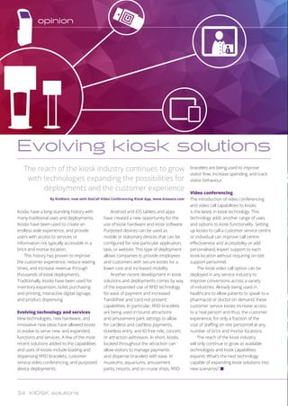 Kiosks have a long-standing history with
many traditional uses and deployments.
Kiosks have been used to create an
endless aisle experience, and provide
users with access to services or
information not typically accessible in a
brick and mortar location.
This history has proven to improve
the customer experience, reduce waiting
times, and increase revenue through
thousands of kiosk deployments.
Traditionally, kiosks have been used for
inventory expansion, ticket purchasing
and printing, interactive digital signage,
and product dispensing.
Evolving technology and services
New technologies, new hardware, and
innovative new ideas have allowed kiosks
to evolve to serve new, and expanded,
functions and services. A few of the most
recent solutions added to the capabilities
and uses of kiosks include loading and
dispensing RFID bracelets, customer
service video conferencing, and purposed
device deployments.
Android and iOS tablets and apps
have created a new opportunity for the
use of kiosk hardware and kiosk software.
Purposed devices can be used as
mobile or stationary devices that can be
configured for one particular application,
task, or website. This type of deployment
allows companies to provide employees
and customers with secure kiosks for a
lower cost and increased mobility.
Another recent development in kiosk
solutions and deployments comes by way
of the expanded use of RFID technology
for ease of payment and increased
‘handsfree’ and ‘card not present’
capabilities. In particular, RFID bracelets
are being used in tourist attractions
and amusement park settings to allow
for cardless and cashless payments,
ticketless entry, and ID free ride, concert,
or attraction admission. In short, kiosks
located throughout the attraction can
allow visitors to manage payments
and dispense bracelets with ease. In
museums, aquariums, amusement
parks, resorts, and on cruise ships, RFID
bracelets are being used to improve
visitor flow, increase spending, and track
visitor behaviour.
Video conferencing
The introduction of video conferencing
and video call capabilities to kiosks
is the latest in kiosk technology. This
technology adds another range of uses
and options to kiosk functionality. Setting
up kiosks to call a customer service centre
or individual can improve call centre
effectiveness and accessibility or add
personalised, expert support to each
kiosk location without requiring on-site
support personnel.
The kiosk video call option can be
deployed in any service industry to
improve conversions across a variety
of industries. Already being used in
healthcare to allow patients to speak to a
pharmacist or doctor on demand, these
customer service kiosks increase access
to a ‘real person’ and thus, the customer
experience, for only a fraction of the
cost of staffing on-site personnel at any
number of brick and mortar locations.
The reach of the kiosk industry
will only continue to grow as available
technologies and kiosk capabilities
expand. What’s the next technology
capable of expanding kiosk solutions into
new scenarios? n
The reach of the kiosk industry continues to grow
with technologies expanding the possibilities for
deployments and the customer experience
By KioWare, now with KioCall Video Conferencing Kiosk App, www.kioware.com
Evolving kiosk solutions
C
M
Y
CM
MY
CY
CMY
K
opinion
34 KIOSK solutions
C
M
Y
CM
MY
CY
CMY
K
 