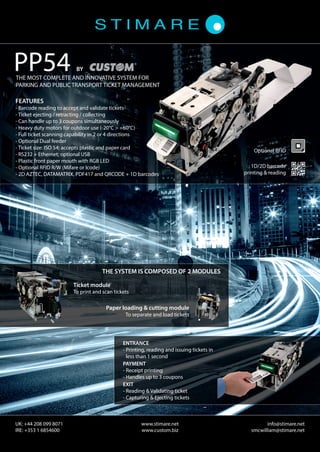 ENTRANCE
- Printing, reading and issuing tickets in
less than 1 second
PAYMENT
- Receipt printing
- Handles up to 3 coupons
EXIT
- Reading  Validating ticket
- Capturing  Ejecting tickets
THE SYSTEM IS COMPOSED OF 2 MODULES
FEATURES
- Barcode reading to accept and validate tickets
- Ticket ejecting / retracting / collecting
- Can handle up to 3 coupons simultaneously
- Heavy duty motors for outdoor use (-20°C  +60°C)
- Full ticket scanning capability in 2 or 4 directions
- Optional Dual feeder
- Ticket size: ISO 54; accepts plastic and paper card
- RS232 + Ethernet; optional USB
- Plastic front paper mouth with RGB LED
- Optional RFID R/W (Mifare or Icode)
- 2D AZTEC, DATAMATRIX, PDF417 and QRCODE + 1D barcodes
Ticket module
To print and scan tickets
Paper loading  cutting module
To separate and load tickets
THE MOST COMPLETE AND INNOVATIVE SYSTEM FOR
PARKING AND PUBLIC TRANSPORT TICKET MANAGEMENT
PP54 BY
www.stimare.net
www.custom.biz
UK: +44 208 099 8071
IRE: +353 1 6854600
info@stimare.net
smcwilliam@stimare.net
Optional RFID
1D/2D barcode
printing  reading
ENTRANCE
- Printing, reading and issuing tickets in
less than 1 second
PAYMENT
- Receipt printing
- Handles up to 3 coupons
EXIT
- Reading  Validating ticket
- Capturing  Ejecting tickets
THE SYSTEM IS COMPOSED OF 2 MODULES
FEATURES
- Barcode reading to accept and validate tickets
- Ticket ejecting / retracting / collecting
- Can handle up to 3 coupons simultaneously
- Heavy duty motors for outdoor use (-20°C  +60°C)
- Full ticket scanning capability in 2 or 4 directions
- Optional Dual feeder
- Ticket size: ISO 54; accepts plastic and paper card
- RS232 + Ethernet; optional USB
- Plastic front paper mouth with RGB LED
- Optional RFID R/W (Mifare or Icode)
- 2D AZTEC, DATAMATRIX, PDF417 and QRCODE + 1D barcodes
Ticket module
To print and scan tickets
Paper loading  cutting module
To separate and load tickets
THE MOST COMPLETE AND INNOVATIVE SYSTEM FOR
PARKING AND PUBLIC TRANSPORT TICKET MANAGEMENT
PP54 BY
www.stimare.net
www.custom.biz
UK: +44 208 099 8071
IRE: +353 1 6854600
info@stimare.net
smcwilliam@stimare.net
Optional RFID
1D/2D barcode
printing  reading
 