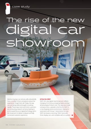 Mention buying a car and you will undoubtedly
have a number of pre-conceptions about the
experience. Forget them all. Today, the way
cars are being sold and bought is evolving
rapidly. These days more and more customers
are conducting research at home, leading to
an increased focus on digital technology within
the showroom to deliver a relaxed and fully
connected customer experience.
The rise of the new
digital car
showroom
A first for SEAT
SEAT UK’s new digital retail showroom reflects
changing 21st Century shopping habits and lays
all stereotypes firmly to rest. The new store retail
concept at Intu, Lakeside is the first for SEAT in
a city shopping centre environment. Opened in
association with Group 1 Automotive, the new
SEAT site boasts a stunning 150m² store with
three display cars, and complete with an outdoor
case study
36 KIOSK solutions
 