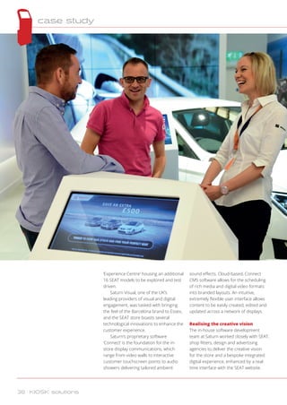 ‘Experience Centre’ housing an additional
16 SEAT models to be explored and test
driven.
Saturn Visual, one of the UK’s
leading providers of visual and digital
engagement, was tasked with bringing
the feel of the Barcelona brand to Essex,
and the SEAT store boasts several
technological innovations to enhance the
customer experience.
Saturn’s proprietary software
‘Connect’ is the foundation for the in-
store display communications, which
range from video walls to interactive
customer touchscreen points to audio
showers delivering tailored ambient
sound effects. Cloud-based, Connect
CMS software allows for the scheduling
of rich media and digital video formats
into branded layouts. An intuitive,
extremely flexible user interface allows
content to be easily created, edited and
updated across a network of displays.
Realising the creative vision
The in-house software development
team at Saturn worked closely with SEAT,
shop fitters, design and advertising
agencies to deliver the creative vision
for the store and a bespoke integrated
digital experience, enhanced by a real-
time interface with the SEAT website.
case study
38 KIOSK solutions
 