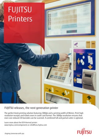FUJITSU
Printers
FUJITSU releases, the next generation printer
The perfect kiosk printing solution featuring 300dpi and a printing width of 86mm. Print high
resolution receipts and tickets even in credit card format. The 300dpi resolution ensures that
even size reduced 2D barcodes can be scanned. A combined full and partial cutter is optional.
Learn more about the 839 thermal printer:
www.fujitsu.com/components or info@fceu.fujitsu.com
 
