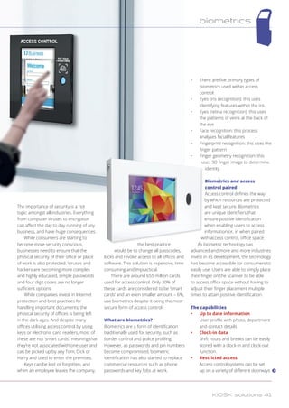 The importance of security is a hot
topic amongst all industries. Everything
from computer viruses to encryption
can affect the day to day running of any
business, and have huge consequences.
While consumers are starting to
become more security conscious,
businesses need to ensure that the
physical security of their office or place
of work is also protected. Viruses and
hackers are becoming more complex
and highly educated, simple passwords
and four digit codes are no longer
sufficient options.
While companies invest in Internet
protection and best practices for
handling important documents, the
physical security of offices is being left
in the dark ages. And despite many
offices utilising access control by using
keys or electronic card readers, most of
these are not ‘smart cards’, meaning that
they’re not associated with one user and
can be picked up by any Tom, Dick or
Harry and used to enter the premises.
Keys can be lost or forgotten, and
when an employee leaves the company,
the best practice
would be to change all passcodes,
locks and revoke access to all offices and
software. This solution is expensive, time
consuming and impractical.
There are around 655 million cards
used for access control. Only 30% of
these cards are considered to be ‘smart
cards’ and an even smaller amount – 6%,
use biometrics despite it being the most
secure form of access control.
What are biometrics?
Biometrics are a form of identification
traditionally used for security, such as
border control and police profiling.
However, as passwords and pin numbers
become compromised, biometric
identification has also started to replace
commercial resources such as phone
passwords and key fobs at work.
•	 There are five primary types of
biometrics used within access
control:
•	 Eyes (iris recognition): this uses
identifying features within the iris.
•	 Eyes (retina recognition): this uses
the patterns of veins at the back of
the eye
•	 Face recognition: this process
analyses facial features
•	 Fingerprint recognition: this uses the
finger pattern
•	 Finger geometry recognition: this
uses 3D finger image to determine
identity.
Biometrics and access
control paired
Access control defines the way
by which resources are protected
and kept secure. Biometrics
are unique identifiers that
ensure positive identification
when enabling users to access
information or, in when paired
with access control, office space.
As biometric technology has
advanced and more and more industries
invest in its development, the technology
has become accessible for consumers to
easily use. Users are able to simply place
their finger on the scanner to be able
to access office space without having to
adjust their finger placement multiple
times to attain positive identification.
The capabilities
•	 Up to date information
User profile with photo, department
and contact details
•	 Clock-in data
Shift hours and breaks can be easily
stored with a clock-in and clock-out
function.
•	 Restricted access
Access control systems can be set
up on a variety of different doorways
biometrics
KIOSK solutions 41
 