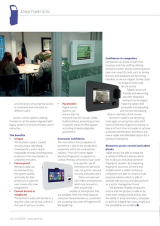 and entrances, ensuring that access
is monitored and restricted for
different users.
Access control systems utilising
biometrics can be easily integrated with
legacy systems to ensure the best use of
resources.
The benefits
•	 Unique
The biometric data is created
around unique identifying
characteristics and is nearly
impossible to forge, providing ideal
protection from any hackers or
unwanted intruders.
•	 Future-proof
Biometric data can
be removed from
the system quickly
and easily for data
protection in case the
user moves onto new
employment.
•	 Cannot be lost or
misplaced
The biometric data can’t be lost in a
way that a key can be lost, unless in
the case of serious incident.
•	 Parameters
Digital access
systems can
ensure that not
everyone has 24/7 access unlike
traditional keys, preventing access
to specific areas or office spaces
according to easily adaptable
parameters.
Consumer confidence
The main shift in the acceptance of
biometrics is due to the accelerated
movement within the smartphone
industry. From 2013 when Apple
launched fingerprint recognition to
unlock iPhones, consumers have come
to accept the use of
biometrics for personal
use, not just for national
security and police work.
There are now over
650 million smartphones
which use biometrics,
with around 200
models of smartphone that
are available. With this move towards
consumer-based biometrics, customers
are accepting new uses of fingerprint ID
like Apple Pay.
Confidence in companies
Companies can invest in both their
business and their staff by utilising
biometrics within access control systems.
Even non-smart ID cards such as driving
licenses and passports are becoming
obsolete, as we turn digital. ‘Dumb cards’
no longer provide truly
secure access.
Tablets, which are
friendly and welcoming,
and with integrated
biometric technologies
make the system feel
accessible and appealing,
and not the intimidating
clock-in machines of the movies.
Biometric readers are becoming
more agile, ensuring that users don’t
have to shift their fingerprint around, or
dance in front of an iris reader to achieve
a positive identification. Biometrics are
now a viable and affordable option for a
variety of companies.
Biometric access control and tablet
kiosks
Tablet kiosks are able to integrate
a variety of different devices within
the enclosure, including biometric
fingerprint readers. By integrating
fingerprint scanners, printers and
a tablet within a stylish enclosure,
companies are able to create a multi-
purpose solution which is able to
provide high security and also perform
as a visitor management kiosk.
The benefits of tablet enclosures
ensure that the product is able to do
more than simply control access, with
the ability to show reminders, schedules
or work as a digital sign, quite simply put,
the possibilities are endless! n
biometrics
42 KIOSK solutions
 