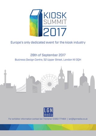 28th of September 2017
Business Design Centre, 52 Upper Street, London N1 0QH
For exhibitor information contact Ian Titchener 01353 771464 | ian@lgnmedia.co.uk
KIOSK
SUMMIT
2017
Europe’s only dedicated event for the kiosk industry
 