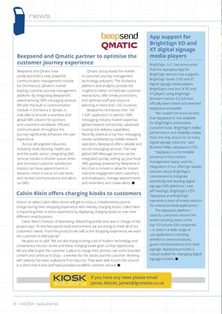 news
Beepsend and Qmatic partner to optimise the
customer journey experience
Beepsend and Qmatic have
jointly launched a new, powerful
communication management module
for Orchestra 6, Qmatic’s market
leading customer journey management
platform. By integrating Beepsend’s
award-winning SMS messaging services
API with the built-in communication
module in Orchestra 6, Qmatic is
now able to provide a seamless and
global SMS solution for partners
and customers worldwide. Efficient
communication throughout the
journey significantly enhances the user
experience.
Across all targeted industries,
including retail, banking, healthcare
and the public sector, integrating SMS
services results in shorter queue times
and increased customer satisfaction.
Visitors can book appointments in
advance, check-in via an on-site kiosk,
and receive communications and alerts
via SMS.
Qmatic Group leads the market
in customer journey management
technology solutions. The Orchestra
platform and analytics provide the
insights to better orchestrate customer
interactions, offer timely promotions,
and optimise staff and resource
planning in more than 120 countries.
Beepsend contributes their Tier
1 A2P, application to person, SMS
messaging industry market expertise,
global network connectivity, advanced
routing and delivery capabilities.
Recently voted as a top four messaging
vendor worldwide by mobile network
operators, Beepsend offers reliable and
secure messaging services. The new
global SMS Message Service can be
integrated quickly, setting up your local
SMS gateway powered by Beepsend in
less than a minute to allow for instant
real-time engagement with customers
and employees, manage appointments
and reminders and create alerts. n
KIOSK
solutions
If you have any news please email
James Abbott, james@lgnmedia.co.uk
App support for
BrightSign XD and
XT digital signage
media players
BrightSign, LLC, has announced
that the Appspace App for
BrightSign devices now supports
BrightSign Series 3 XD and XT
digital signage media players.
BrightSign’s new line of XD and
XT players using BrightSign
firmware version 6.2.63 have
officially been tested and deemed
Appspacecompatible.
“We couldn’t be more excited
that Appspace is now available
for BrightSign’s enthusiastic
customer base. BrightSign’s stellar
performance and reliability makes
them the only choice for so many
digital signage solutions,” said
Brandon Miles, Appspace’s CEO.
“Appspace is a formidable
presence in the content
management space, and the
integration of our offerings speaks
volumes about BrightSign’s
commitment to integrate
seamlessly with leading digital
signage CMS platforms,” said
Jeff Hastings, BrightSign’s CEO.
“Appspace and BrightSign
represent a best-of-breed solution
for enterprise-level applications.”
The Appspace platform –
used by customers around the
world including seven of the
top 10 Fortune 500 companies
– is used in a wide range of
use applications including
workforce communications,
guest communications and retail
signage. Appspace provides a
robust toolset for managing digital
signage content. n
Calvin Klein offers charging kiosks to customers
Visitors to select Calvin Klein stores will get to enjoy a complimentary phone
charge during their shopping experience with Veloxity charging kiosks. Calvin Klein
is expanding their in-store experience by deploying charging kiosks to over nine
different retail locations
Calvin Klein’s Director of Marketing, Roland Figueredo who was in charge of the
project says. “In the fast paced retail environment, we are trying to meet all of our
customers’ needs. From the products we sell, to the shopping experience, we want
the customer to feel special.”
He goes on to add: “We are also trying to bring a bit of modern technology and
convenience into our stores and these charging kiosks gives us that opportunity.
We are able to give the customer a place to charge their phones, see some branded
content and continue to shop – a win/win for the stores and the customer. Working
with Veloxity has been a pleasure from day one. They were able to turn this around
in a short time frame and have provided excellent customer service. n
6 KIOSK solutions6 KIOSK solutions
 
