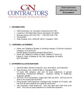 1. ORGANIZATION
• C&N Contractors, Inc. has been in business since 1961.
• Located at 1203 West Main Street, Springfield, OH 45504
• Business phone (937) 322-7341 / FAX (937) 325-7738
• Incorporated
• Plato Pavlatos, M.A., LEED AP, BD+C, President / CEO
2. LICENSING and BONDING
• Name and Telephone Number of bonding company- Cincinnati Insurance
Company, (513) 870-2747
Contact person at bonding company-Steve Davis
• Name and Telephone number of agent- Wallace & Turner, Inc.
Patrick E. Field, 30 Warder St. Ste. 200, Springfield, OH 45504
(937) 324-8492
3. EXPERIENCE and BACKGROUND
• General trades, General Contractor, new, renovations, and restoration
• Plato Pavlatos, M.A., LEED AP BD+C, President/CEO
23 years with company, and over 24 years experience in general
contracting. Professional Affiliation - American Society of Healthcare
Engineers (ASHE)
• Jeff York, VP of Construction, began with C&N July 2012. Jeff has over 35
years in the construction business.
• Doug Garrett, Field Supervisor, employed with company for 23 years, and
has over 29 years experience in general construction.
• Terry Davidson, Field Supervisor. Terry has been with C&N since June
2013. Terry has 24 years experience in construction business.
Contractors
Qualification
Statement
 