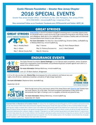 Cystic Fibrosis Foundation – Greater New Jersey Chapter
2016 SPECIAL EVENTSGreater New Jersey Chapter Office: 1719 Route 10, Ste. 229, Parsippany, New Jersey 07054
(973) 656-9200 | new-jersey@cff.org | newjersey.cff.org
Stay connected! Follow us on Facebook: Facebook.com/CFFGreaterNJ and Twitter: @CFF_NJ
May 1—Bradley Beach May 7—Verona May 22—Point Pleasant Beach
May 1—Edison May 15- Roxbury/Succasunna June 2—West Caldwell
May 7—Mercer County Park May 22—Paramus
September 24—Hazlet
Important Note on Attendance at Foundation Events: To reduce the risk of getting and spreading germs at CF Foundation-sponsored events,
we ask that everyone follow basic best practices by regularly cleaning your hands with soap and water or with an alcohol-based hand gel,
covering your cough or sneeze with a tissue or your inner elbow and maintaining a safe 6-foot distance from anyone with a cold or infection.
Medical evidence shows that germs may spread among people with CF through direct and indirect contact as well as through droplets that
travel short distances when a person coughs or sneezes. These germs can lead to worsening symptoms and speed decline in lung function.
To further help reduce the risk of cross-infection, the Foundation’s attendance policy recommends inviting only one person with CF to attend
the indoor portion of a Foundation-sponsored event at a specific time. For the outdoor portion, the Foundation recommends that all people
with CF maintain a safe 6-foot distance from each other at all times
Ride through some of the most scenic parts of the Jersey Shore with Cycle for Life! Cyclists have
two route options: 32 or 60 miles. This event empowers participants to take action and
demonstrate their fight in finding a cure in a tangible, emotional and powerful way.
For more information: Melissa McKinney, mmckinney@cff.org
Great Strides is the CF Foundation’s largest fundraising event. It provides opportunities
for all people within a local community to get involved forming teams with friends, family
and colleagues. Walk day is a fun celebration that includes a healthy walk and festivities
that participants look forward to year after year.
For more information: Toni Bauman, tbauman@cff.org, Christine Coffey, ccoffey@cff.org
or Melissa McKinney, mmckinney@cff.org
ENDURANCE EVENTS
GREAT STRIDES
A 15 to 20 mile one-day trek, Xtreme Hike encompasses the entire weekend, and feature two over-
nights, kick-off dinner, celebratory breakfast, and plenty of high-energy inspiration.
For more information: Stephanie Karlo, skarlo@cff.org
September 16-18
The Cystic Fibrosis Foundation Sports Challenge is a mini Olympic-style competition, where 10-person
teams from corporations, local businesses, and professional groups compete against each other in a
series of fun, athletic events.
d
For more information: Melissa McKinney, mmckinney@cff.org
d
June 12—TD Bank Stadium, Bridgewater
 