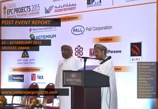 POST EVENT REPORT
22 – 24 FEBRUARY 2015
MUSCAT, OMAN
www.omanepcprojects.com
Dr. Saleh bin Ali
Al Anboori,
Director General
of Petroleum
Investments,
Ministry of Oil
and Gas,
Sultanate of
Oman and Eng.
Mohammed Al
Harthy, Chairman
of the Summit
 
