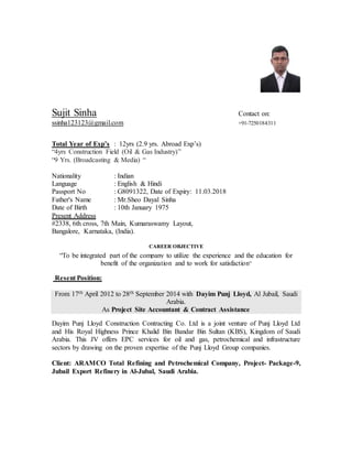 Sujit Sinha Contact on:
ssinha123123@gmail.com +91-7250184311
Total Year of Exp’s : 12yrs (2.9 yrs. Abroad Exp’s)
“4yrs Construction Field (Oil & Gas Industry)”
“9 Yrs. (Broadcasting & Media) “
Nationality : Indian
Language : English & Hindi
Passport No : G8091322, Date of Expiry: 11.03.2018
Father's Name : Mr.Sheo Dayal Sinha
Date of Birth : 10th January 1975
Present Address
#2338, 6th cross, 7th Main, Kumaraswamy Layout,
Bangalore, Karnataka, (India).
CAREER OBJECTIVE
“To be integrated part of the company to utilize the experience and the education for
benefit of the organization and to work for satisfaction”
Resent Position:
From 17th April 2012 to 28th September 2014 with Dayim Punj Lloyd, Al Jubail, Saudi
Arabia.
As Project Site Accountant & Contract Assistance
Dayim Punj Lloyd Construction Contracting Co. Ltd is a joint venture of Punj Lloyd Ltd
and His Royal Highness Prince Khalid Bin Bandar Bin Sultan (KBS), Kingdom of Saudi
Arabia. This JV offers EPC services for oil and gas, petrochemical and infrastructure
sectors by drawing on the proven expertise of the Punj Lloyd Group companies.
Client: ARAMCO Total Refining and Petrochemical Company, Project- Package-9,
Jubail Export Refinery in Al-Jubal, Saudi Arabia.
 
