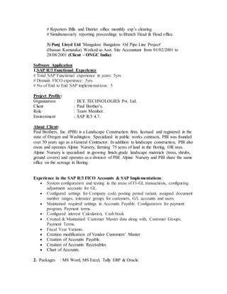 # Reporters Bills and District office monthly exp’s clearing.
# Simultaneously reporting proceedings to Branch Head & Head office.
3) Punj Lloyd Ltd 'Mangalore Bangalore Oil Pipe Line Project'
(Hussan Karnataka) Worked as Asst. Site Accountant from 01/02/2001 to
28/08/2001 (Client – ONGC India)
Software Application
1.SAP R/3 Functional Experience
# Total SAP Functional experience in years: 5yrs
# Domain FICO experience: 5yrs
# No of End to End SAP implementations: 5
Project Profile:
Organization : IICE TECHNOLOGIES Pvt. Ltd.
Client : Paul Brother’s.
Role : Team Member.
Environment : SAP R/3 4.7.
About Client:
Paul Brothers, Inc. (PBI) is a Landscape Construction firm, licensed and registered in the
state of Oregon and Washington. Specialized in public works contracts, PBI was founded
over 50 years ago as a General Contractor. In addition to landscape construction, PBI also
owns and operates Alpine Nursery, farming 75 acres of land in the Boring, OR area.
Alpine Nursery is specialized in growing finish-grade landscape materials (trees, shrubs,
ground covers) and operates as a division of PBI. Alpine Nursery and PBI share the same
office on the acreage in Boring.
Experience in the SAP R/3 FICO Accounts & SAP Implementations:
 System configuration and testing in the areas of FI-GL transactions, configuring
adjustment accounts for GL.
 Configured settings for Company code, posting period variant, assigned document
number ranges, tolerance groups for customers, G/L accounts and users.
 Maintained required settings in Accounts Payable. Configuration for payment
program, Payment terms.
 Configured interest Calculation, Cash book
 Created & Maintained Customer Master data along with, Customer Groups,
Payment Terms.
 Fiscal Year Variants.
 Creation modification of Vendor Customers’ Master
 Creation of Accounts Payable.
 Creation of Accounts Receivables
 Chart of Accounts.
2. Packages : MS Word, MS Excel, Tally ERP & Oracle.
 