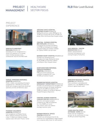 ANSCHUTZ INPATIENT
PAVILION-DENVER, CO
Scheduling and cost management for a
clinical core expansion to an existing
tower, including operating rooms,
cardiovascular area, ICU and NICU beds
SAMUEL SIMMONDS MEMORIAL
HOSPITAL-BARROW,AK
Market analysis, cost estimating and program
management for a 100,100 sq ft critical care
facility with emergency department, dental and
optometry services and laboratory space
PHOENIX CHILDREN’S
HOSPITAL-PHOENIX,AZ
Cost management and Dispute Review
Board (dispute prevention) services for
a new 1.1 million sq ft children’s hospital
inpatient tower with Level 1 Trauma Center
ARIZONA STATE HOSPITAL
RELIFING STUDY-PHOENIX,AZ
Building life extension studies (RElifing) for the
33,200 sq ft Granada Hall and the 101,500 sq ft
Juniper Hall at the Arizona State Hospital campus
CENTRAL DUPAGE HOSPITAL
BED PAVILION-CHICAGO, IL
Coordinated the purchase and delivery
of all FF&E and developed and managed
a hospital loading and activation schedule
for Cadence Health’s new bed tower
BANNER HEART HOSPITAL-PHOENIX,AZ
Provided cost estimating services
throughout the design development phase
for the 25,000 sq ft third floor addition
at the Banner Heart Hospital campus
NORTHWESTERN MEMORIAL
PRENTICE WOMEN’S
HOSPITAL-CHICAGO, IL
FF&E procurement planning and
installation management for a new
937,000 sq ft women’s hospital
BANNER BAYWOOD HOSPITAL
EMERGENCY DEPARTMENT-PHOENIX,AZ
Provided cost estimating services throughout the
conceptual, schematic and design development
phases for the 6,000 sq ft expansion and
43,000 sq ft addition to the Banner Baywood
Hospital Emergency Department
CENTRAL DUPAGE HOSPITAL
CANCER CENTER-WARRENVILLE, IL
Activation and transition program
management for FF&E and equipment
for a new 48,000 sq ft cancer
care, research center and radiation
oncology treatment center
BANNER MEDICAL OFFICE
CENTER-PHOENIX,AZ
Provided cost estimating services for the
conversion of an existing Banner Health Hospital
into a corporate office center for staff members
HILO MEDICAL CENTER
RENOVATION-HILO, HI
Owner’s representative for
renovation and expansion at the
existing Emergency Facility Area
PARKVIEW REGIONAL MEDICAL
CENTER-FORT WAYNE, IN
Move coordination and building load
readiness for a new 900,000 sq ft, state-
of-the-art regional health center
YUKIO OKUTSU STATE
VETERANS HOME-HILO, HI
Project and cost management
services for the construction of a new
55,100 sq ft assisted living facility
PROJECT
EXPERIENCE
PROJECT
MANAGEMENT
HEALTHCARE
SECTOR FOCUS
 
