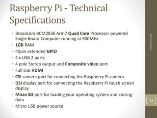 Raspberry Pi - Technical
Specifications
• Broadcom BCM2836 Arm7 Quad Core Processor powered
Single Board Computer running at 900MHz
• 1GB RAM
• 40pin extended GPIO
• 4 x USB 2 ports
• 4 pole Stereo output and Composite video port
• Full size HDMI
• CSI camera port for connecting the Raspberry Pi camera
• DSI display port for connecting the Raspberry Pi touch screen
display
• Micro SD port for loading your operating system and storing
data
• Micro USB power source
3February2016
12
 