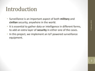 Introduction
• Surveillance is an important aspect of both military and
civilian security, anywhere in the world.
• It is essential to gather data or intelligence in different forms,
to add an extra layer of security in either one of the cases.
• In this project, we implement an IoT powered surveillance
equipment.
3February2016
2
 