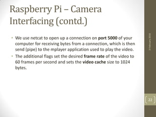 Raspberry Pi – Camera
Interfacing (contd.)
• We use netcat to open up a connection on port 5000 of your
computer for receiving bytes from a connection, which is then
send (pipe) to the mplayer application used to play the video.
• The additional flags set the desired frame rate of the video to
60 frames per second and sets the video cache size to 1024
bytes.
3February2016
22
 