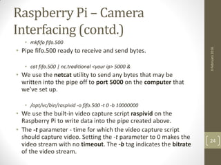 Raspberry Pi – Camera
Interfacing (contd.)
• mkfifo fifo.500
• Pipe fifo.500 ready to receive and send bytes.
• cat fifo.500 | nc.traditional <your ip> 5000 &
• We use the netcat utility to send any bytes that may be
written into the pipe off to port 5000 on the computer that
we’ve set up.
• /opt/vc/bin/raspivid -o fifo.500 -t 0 -b 10000000
• We use the built-in video capture script raspivid on the
Raspberry Pi to write data into the pipe created above.
• The -t parameter - time for which the video capture script
should capture video. Setting the -t parameter to 0 makes the
video stream with no timeout. The -b tag indicates the bitrate
of the video stream.
3February2016
24
 