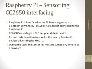 Raspberry Pi – Sensor tag
CC2650 interfacing
• Raspberry Pi is interfaced to the TI Sensor tag using a
Bluetooth Low Energy (BTLE) BT 4.0 adapter connected to the
Raspberry Pi.
• CC2650 SensorTag is a BLE peripheral slave device.
• Python code is written to scan for the nearby Bluetooth
devices advertising its MAC ID.
• During the scan, the sensor tag must be turned on, for it to be
discovered.
3February2016
25
 