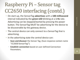 Raspberry Pi – Sensor tag
CC2650 interfacing (contd.)
• On start-up, the SensorTag advertises with a 100 millisecond
interval indicated by the green LED blinking at a 1 Hz rate.
Advertising can be stopped/started by pressing the power
button. The SensorTag MUST be advertising for the device to
be discoverable by the gateway device.
• The central device can only connect to a SensorTag that is
advertising.
• In the advertising state the central device can:
• Scan and discover the Sensor Tag. (Scan response contain name
“CC2650 SensorTag”).
• Establish connection based on user defined Connection
Parameters.
3February2016
26
 