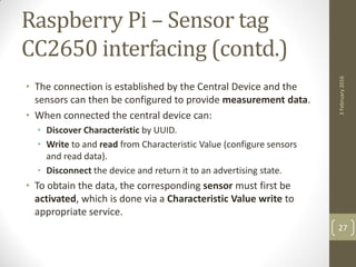 Raspberry Pi – Sensor tag
CC2650 interfacing (contd.)
• The connection is established by the Central Device and the
sensors can then be configured to provide measurement data.
• When connected the central device can:
• Discover Characteristic by UUID.
• Write to and read from Characteristic Value (configure sensors
and read data).
• Disconnect the device and return it to an advertising state.
• To obtain the data, the corresponding sensor must first be
activated, which is done via a Characteristic Value write to
appropriate service.
3February2016
27
 