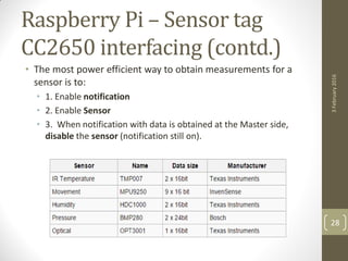 Raspberry Pi – Sensor tag
CC2650 interfacing (contd.)
• The most power efficient way to obtain measurements for a
sensor is to:
• 1. Enable notification
• 2. Enable Sensor
• 3. When notification with data is obtained at the Master side,
disable the sensor (notification still on).
3February2016
28
 