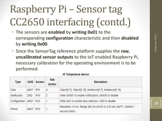 Raspberry Pi – Sensor tag
CC2650 interfacing (contd.)
• The sensors are enabled by writing 0x01 to the
corresponding configuration characteristic and then disabled
by writing 0x00.
• Since the SensorTag reference platform supplies the raw,
uncalibrated sensor outputs to the IoT enabled Raspberry Pi,
necessary calibration for the operating environment is to be
performed.
3February2016
29
 
