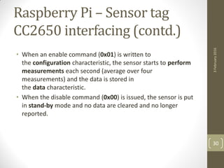 Raspberry Pi – Sensor tag
CC2650 interfacing (contd.)
• When an enable command (0x01) is written to
the configuration characteristic, the sensor starts to perform
measurements each second (average over four
measurements) and the data is stored in
the data characteristic.
• When the disable command (0x00) is issued, the sensor is put
in stand-by mode and no data are cleared and no longer
reported.
3February2016
30
 