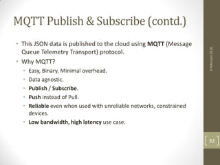MQTT Publish & Subscribe (contd.)
• This JSON data is published to the cloud using MQTT (Message
Queue Telemetry Transport) protocol.
• Why MQTT?
• Easy, Binary, Minimal overhead.
• Data agnostic.
• Publish / Subscribe.
• Push instead of Pull.
• Reliable even when used with unreliable networks, constrained
devices.
• Low bandwidth, high latency use case.
3February2016
32
 