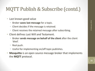 MQTT Publish & Subscribe (contd.)
• Last known good value
• Broker saves last message for a topic.
• Client decides if the message is retained.
• Client receives the retained message after subscribing.
• Client defines Last Will and Testament.
• Broker sends message on behalf of the client after the client
‘died’.
• Real push.
• Useful for implementing on/off topic publishes.
• Mosquitto is an open source message broker that implements
the MQTT protocol.
3February2016
36
 