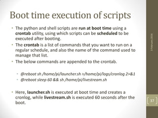 Boot time execution of scripts
• The python and shell scripts are run at boot time using a
crontab utility, using which scripts can be scheduled to be
executed after booting.
• The crontab is a list of commands that you want to run on a
regular schedule, and also the name of the command used to
manage that list.
• The below commands are appended to the crontab.
• @reboot sh /home/pi/launcher.sh >/home/pi/logs/cronlog 2>&1
• @reboot sleep 60 && sh /home/pi/livestream.sh
• Here, launcher.sh is executed at boot time and creates a
cronlog, while livestream.sh is executed 60 seconds after the
boot.
3February2016
37
 