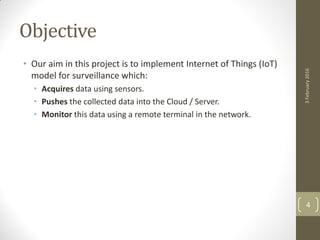 Objective
• Our aim in this project is to implement Internet of Things (IoT)
model for surveillance which:
• Acquires data using sensors.
• Pushes the collected data into the Cloud / Server.
• Monitor this data using a remote terminal in the network.
3February2016
4
 