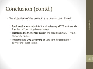 Conclusion (contd.)
• The objectives of the project have been accomplished.
• Published sensor data into the cloud using MQTT protocol via
Raspberry Pi as the gateway device.
• Subscribed to the sensor data in the cloud using MQTT via a
remote terminal.
• Implemented Live streaming of Low light visual data for
surveillance application.
3February2016
41
 