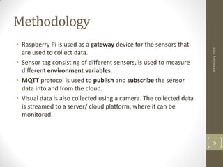 Methodology
• Raspberry Pi is used as a gateway device for the sensors that
are used to collect data.
• Sensor tag consisting of different sensors, is used to measure
different environment variables.
• MQTT protocol is used to publish and subscribe the sensor
data into and from the cloud.
• Visual data is also collected using a camera. The collected data
is streamed to a server/ cloud platform, where it can be
monitored.
3February2016
5
 